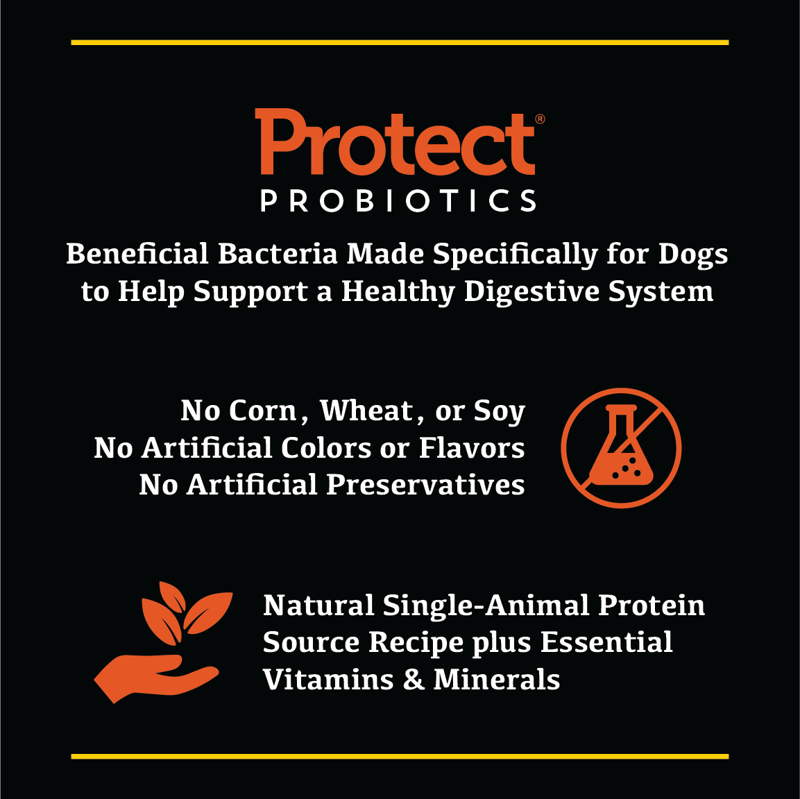 beneficial bacteria made specifically for dogs to help support a healthy digestive system. No Corn, Wheat or Soy. No Artificial Colors, Flavors or Preservatives.